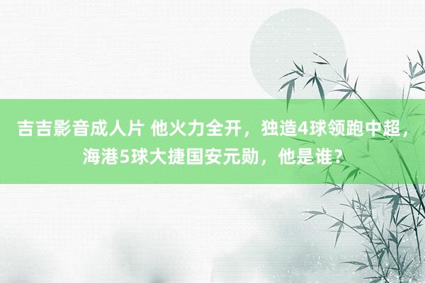 吉吉影音成人片 他火力全开,独造4球领跑中超,海港5球大捷国安元勋,他是谁?