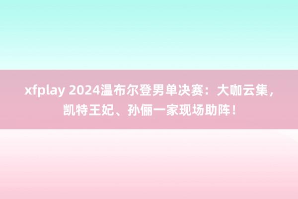 xfplay 2024温布尔登男单决赛:大咖云集,凯特王妃、孙俪一家现场助阵!