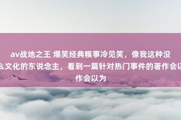av战地之王 爆笑经典糗事冷见笑，像我这种没什么文化的东说念主，看到一篇针对热门事件的著作会以为