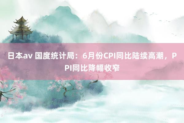 日本av 国度统计局:6月份CPI同比陆续高潮,PPI同比降幅收窄