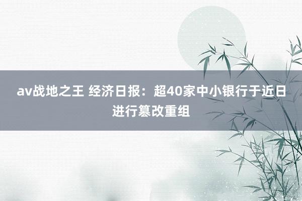 av战地之王 经济日报:超40家中小银行于近日进行篡改重组