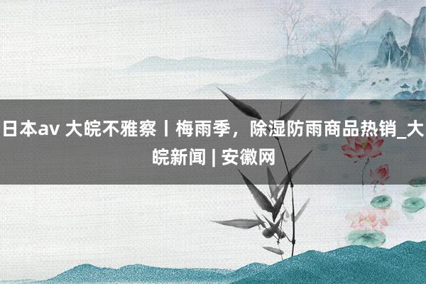 日本av 大皖不雅察丨梅雨季,除湿防雨商品热销_大皖新闻 | 安徽网