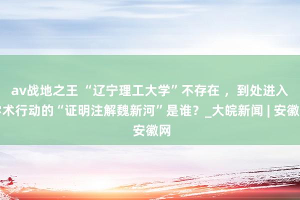 av战地之王 “辽宁理工大学”不存在 ,到处进入学术行动的“证明注解魏新河”是谁?_大皖新闻 | 安徽网