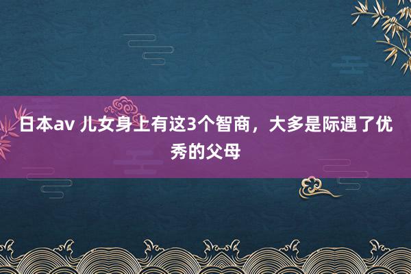 日本av 儿女身上有这3个智商,大多是际遇了优秀的父母