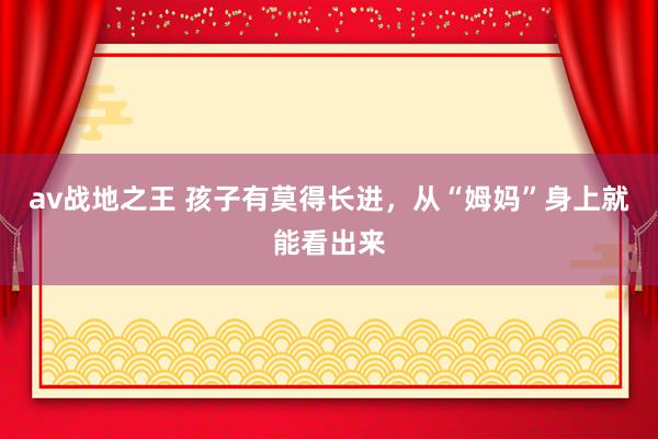 av战地之王 孩子有莫得长进,从“姆妈”身上就能看出来