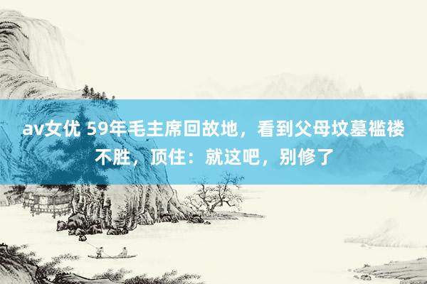 av女优 59年毛主席回故地,看到父母坟墓褴褛不胜,顶住:就这吧,别修了