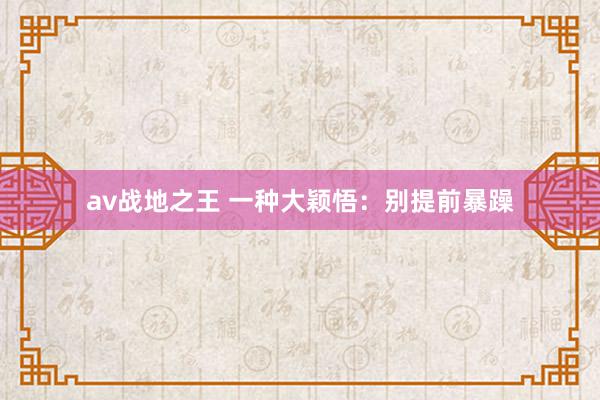 av战地之王 一种大颖悟：别提前暴躁