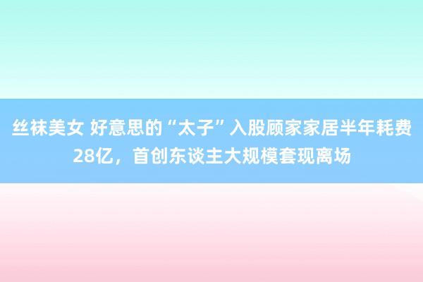 丝袜美女 好意思的“太子”入股顾家家居半年耗费28亿,首创东谈主大规模套现离场