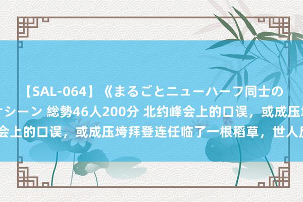【SAL-064】《まるごとニューハーフ同士の》ペニクリフェラチオシーン 総勢46人200分 北约峰会上的口误,或成压垮拜登连任临了一根稻草,世人反应绝了