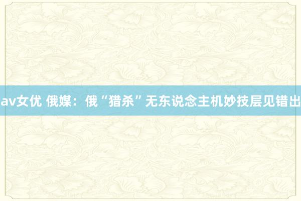 av女优 俄媒：俄“猎杀”无东说念主机妙技层见错出