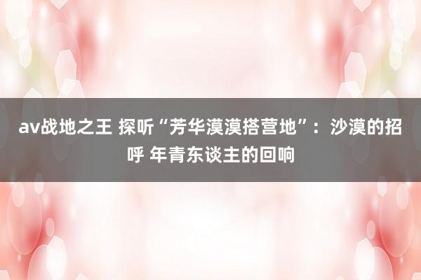 av战地之王 探听“芳华漠漠搭营地”:沙漠的招呼 年青东谈主的回响