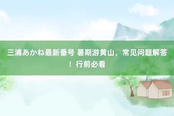 三浦あかね最新番号 暑期游黄山,常见问题解答!行前必看