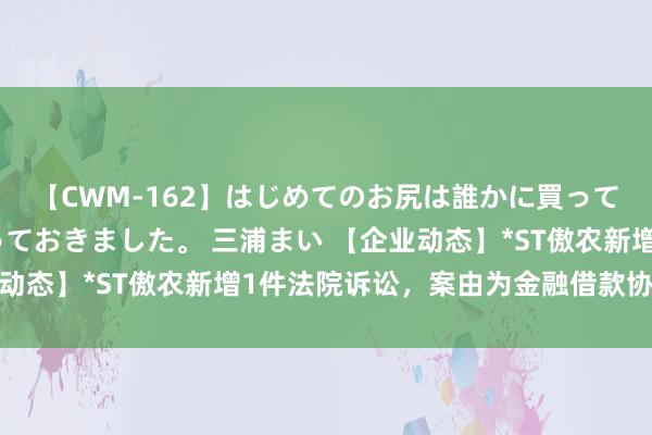 【CWM-162】はじめてのお尻は誰かに買って欲しくて今日までとっておきました。 三浦まい 【企业动态】*ST傲农新增1件法院诉讼,案由为金融借款协议纠纷
