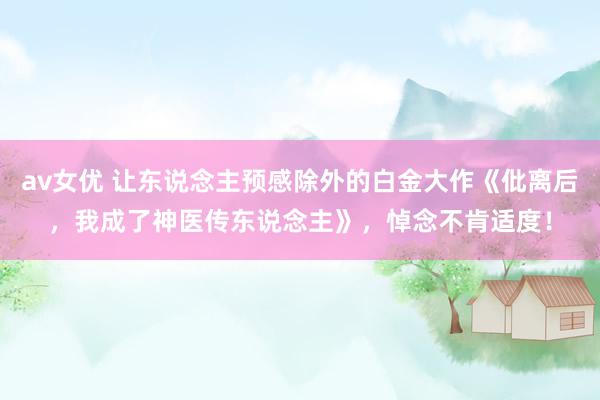 av女优 让东说念主预感除外的白金大作《仳离后,我成了神医传东说念主》,悼念不肯适度!