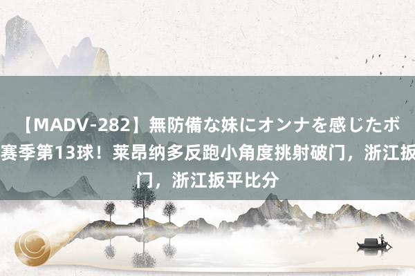 【MADV-282】無防備な妹にオンナを感じたボク。 3 赛季第13球!莱昂纳多反跑小角度挑射破门,浙江扳平比分