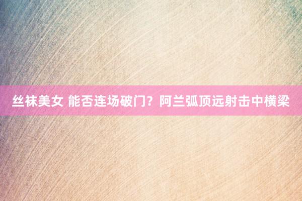 丝袜美女 能否连场破门？阿兰弧顶远射击中横梁