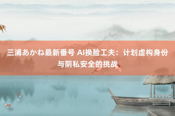 三浦あかね最新番号 AI换脸工夫:计划虚构身份与阴私安全的挑战
