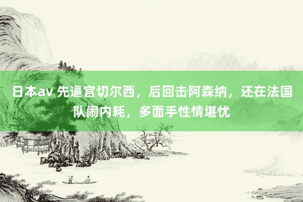 日本av 先逼宫切尔西,后回击阿森纳,还在法国队闹内耗,多面手性情堪忧