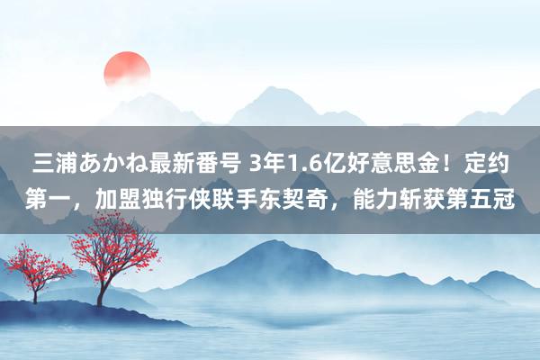 三浦あかね最新番号 3年1.6亿好意思金!定约第一,加盟独行侠联手东契奇,能力斩获第五冠