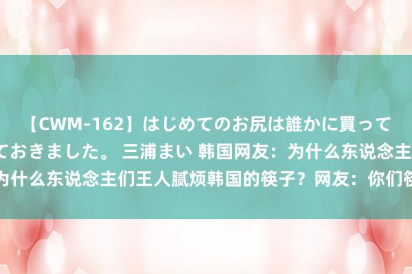 【CWM-162】はじめてのお尻は誰かに買って欲しくて今日までとっておきました。 三浦まい 韩国网友:为什么东说念主们王人腻烦韩国的筷子?网友:你们筷子太烫嘴了