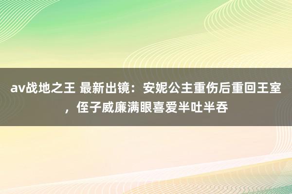 av战地之王 最新出镜：安妮公主重伤后重回王室，侄子威廉满眼喜爱半吐半吞