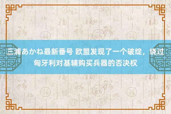 三浦あかね最新番号 欧盟发现了一个破绽，绕过匈牙利对基辅购买兵器的否决权