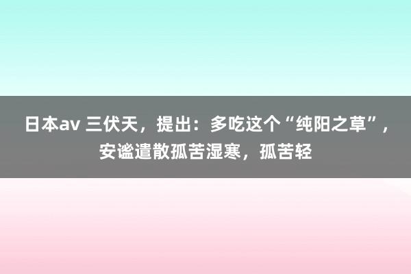 日本av 三伏天,提出:多吃这个“纯阳之草”,安谧遣散孤苦湿寒,孤苦轻