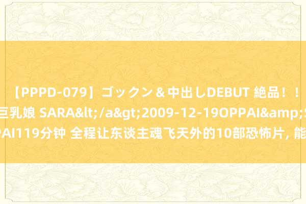 【PPPD-079】ゴックン&中出しDEBUT 絶品!!ピンク乳首の美巨乳娘 SARA</a>2009-12-19OPPAI&$OPPAI119分钟 全程让东谈主魂飞天外的10部恐