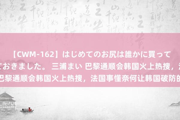 【CWM-162】はじめてのお尻は誰かに買って欲しくて今日までとっておきました。 三浦まい 巴黎通顺会韩国火上热搜,法国事懂奈何让韩国破防的