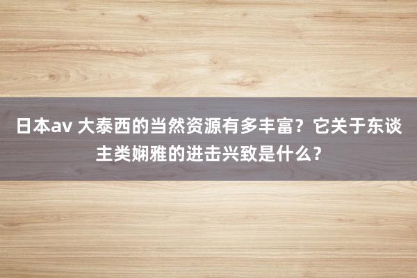 日本av 大泰西的当然资源有多丰富?它关于东谈主类娴雅的进击兴致是什么?