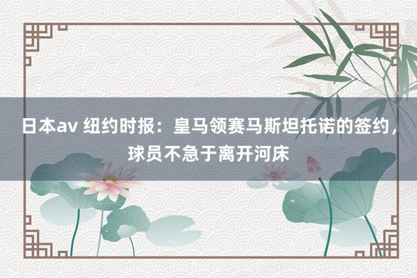 日本av 纽约时报:皇马领赛马斯坦托诺的签约,球员不急于离开河床