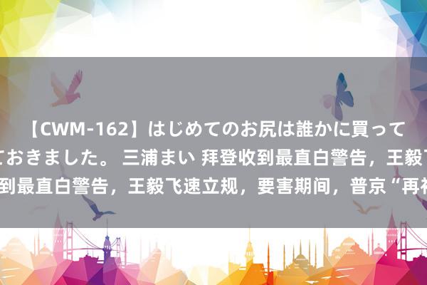 【CWM-162】はじめてのお尻は誰かに買って欲しくて今日までとっておきました。 三浦まい 拜登收到最直白警告,王毅飞速立规,要害期间,普京“再补一刀”