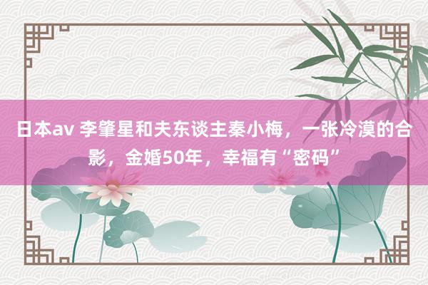 日本av 李肇星和夫东谈主秦小梅,一张冷漠的合影,金婚50年,幸福有“密码”