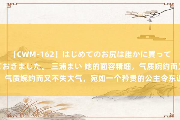 【CWM-162】はじめてのお尻は誰かに買って欲しくて今日までとっておきました。 三浦まい 她的面容精细,气质婉约而又不失大气,宛如一个矜贵的公主令东说念主镌脾琢肾