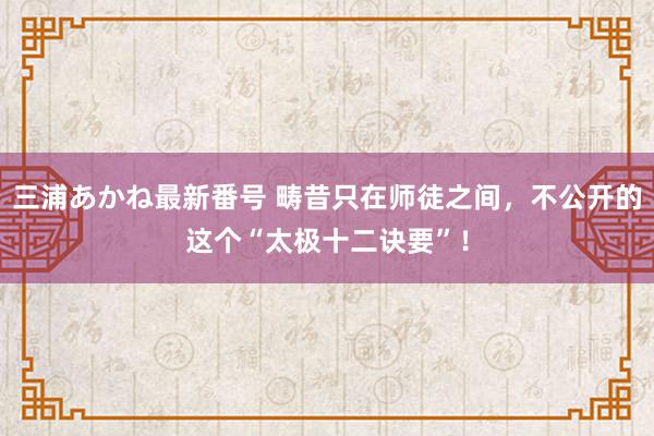 三浦あかね最新番号 畴昔只在师徒之间,不公开的这个“太极十二诀要”!