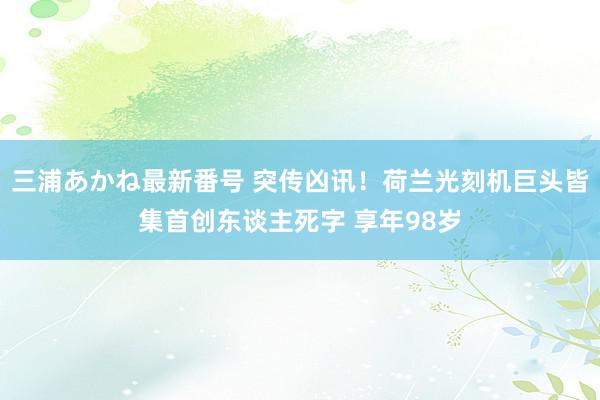 三浦あかね最新番号 突传凶讯!荷兰光刻机巨头皆集首创东谈主死字 享年98岁
