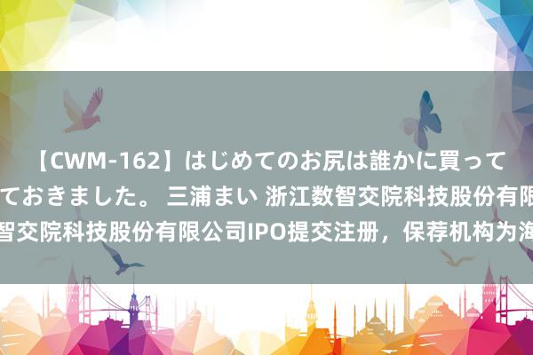 【CWM-162】はじめてのお尻は誰かに買って欲しくて今日までとっておきました。 三浦まい 浙江数智交院科技股份有限公司IPO提交注册,保荐机构为海通证券