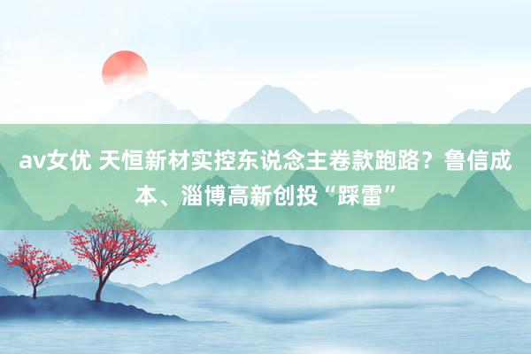 av女优 天恒新材实控东说念主卷款跑路?鲁信成本、淄博高新创投“踩雷”