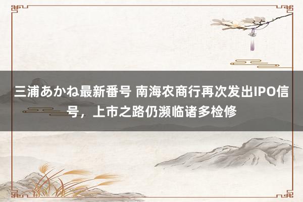 三浦あかね最新番号 南海农商行再次发出IPO信号,上市之路仍濒临诸多检修