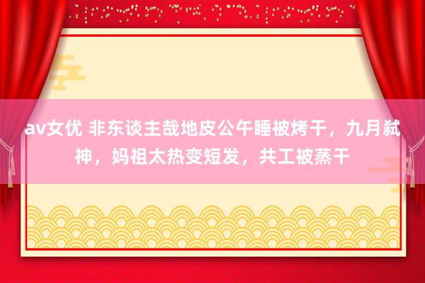 av女优 非东谈主哉地皮公午睡被烤干,九月弑神,妈祖太热变短发,共工被蒸干