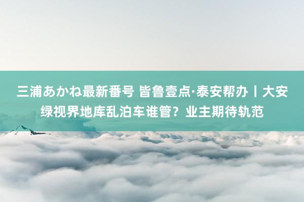 三浦あかね最新番号 皆鲁壹点·泰安帮办丨大安绿视界地库乱泊车谁管?业主期待轨范
