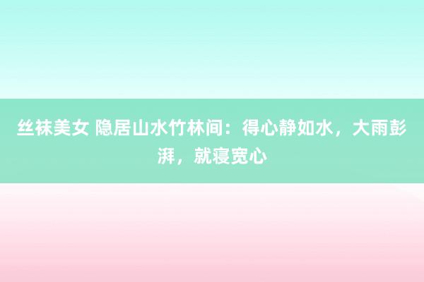 丝袜美女 隐居山水竹林间:得心静如水,大雨彭湃,就寝宽心