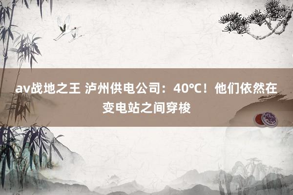 av战地之王 泸州供电公司:40℃!他们依然在变电站之间穿梭