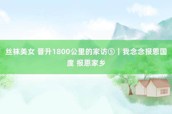 丝袜美女 晋升1800公里的家访⑤|我念念报恩国度 报恩家乡