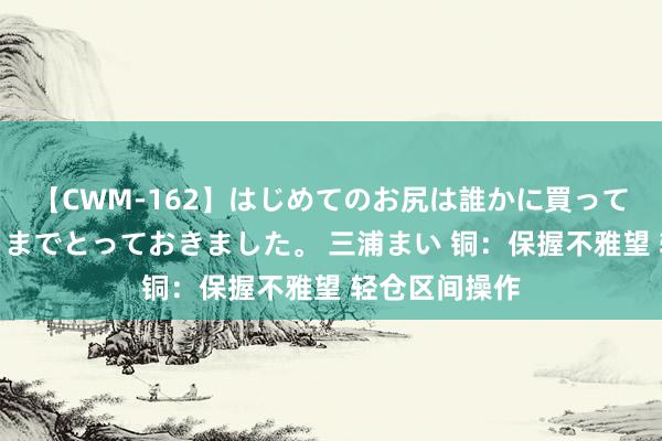 【CWM-162】はじめてのお尻は誰かに買って欲しくて今日までとっておきました。 三浦まい 铜:保握不雅望 轻仓区间操作
