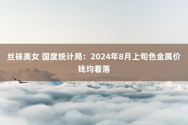 丝袜美女 国度统计局:2024年8月上旬色金属价钱均着落