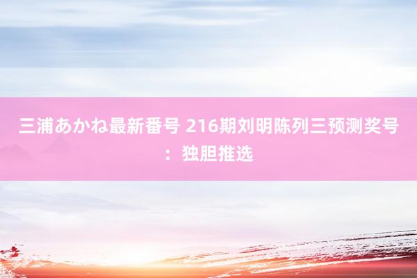 三浦あかね最新番号 216期刘明陈列三预测奖号:独胆推选
