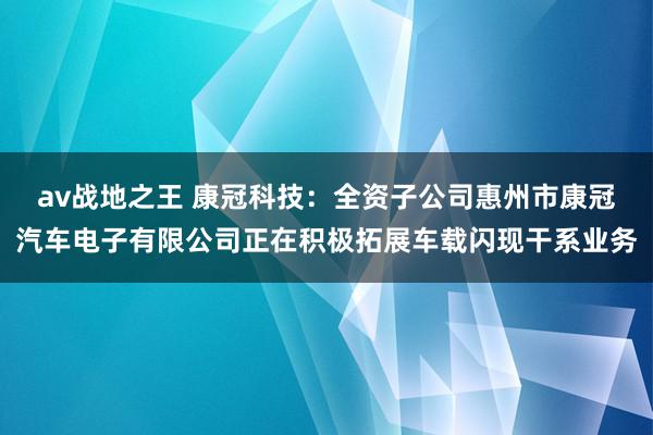 av战地之王 康冠科技:全资子公司惠州市康冠汽车电子有限公司正在积极拓展车载闪现干系业务