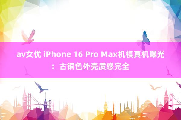av女优 iPhone 16 Pro Max机模真机曝光:古铜色外壳质感完全