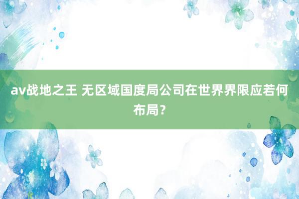 av战地之王 无区域国度局公司在世界界限应若何布局?